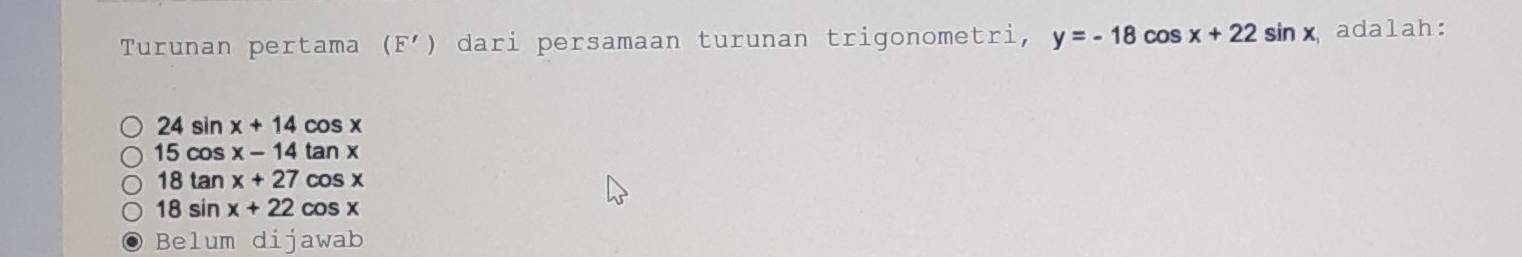 Turunan pertama (F') dari persamaan turunan trigonometri, y=-18 cos x+22sin x adalah:
24sin x+14cos x
15cos x-14tan x
18tan x+27cos x
18sin x+22 cos x
Belum dijawab