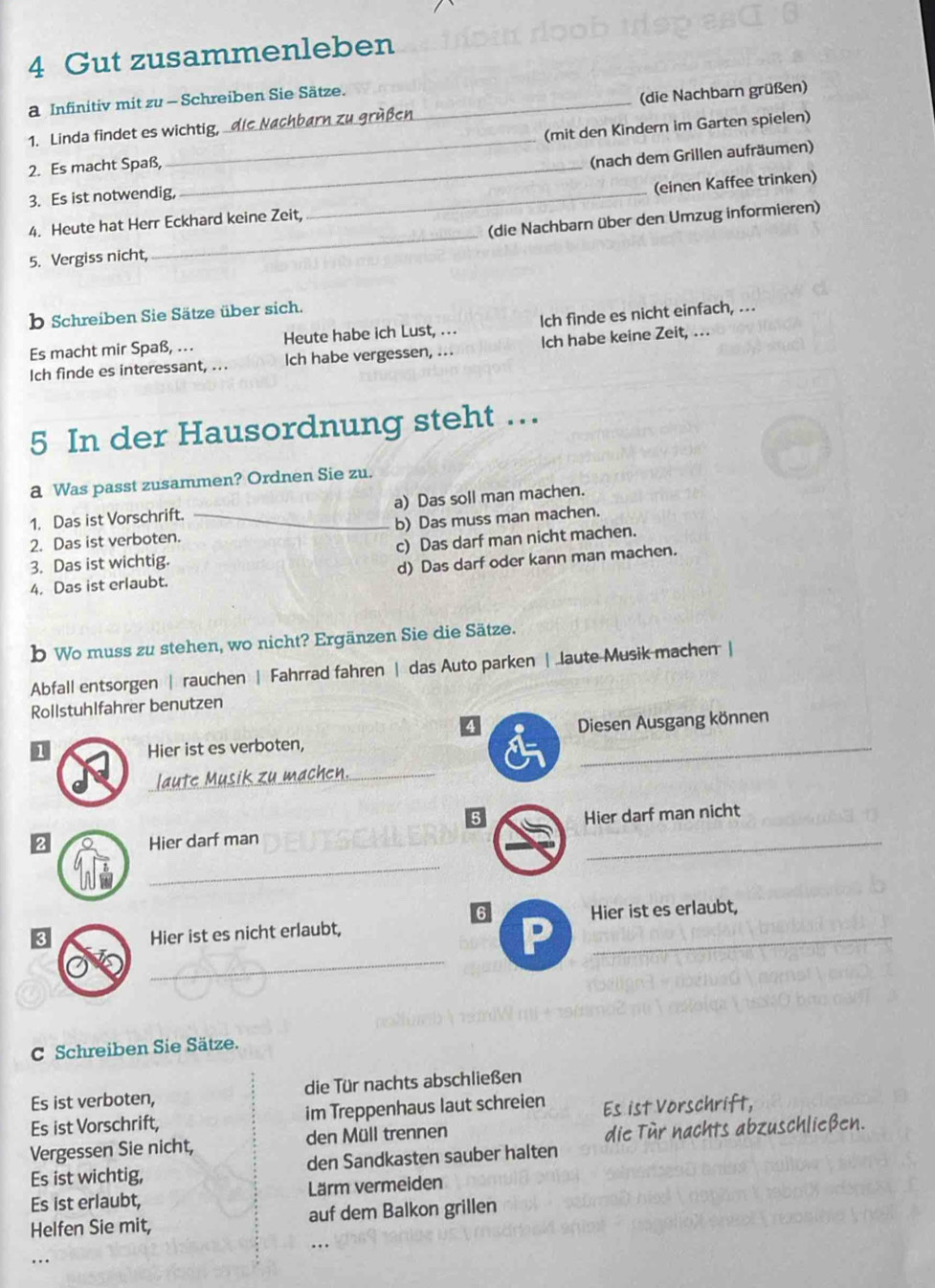 Gut zusammenleben
a Infinitiv mit zu - Schreiben Sie Sätze.
1. Linda findet es wichtig, die Nachbarn zu grüßen_ (die Nachbarn grüßen)
2. Es macht Spaß, _(mit den Kindern im Garten spielen)
3. Es ist notwendig, __(nach dem Grillen aufräumen)
(einen Kaffee trinken)
(die Nachbarn über den Umzug informieren)
4. Heute hat Herr Eckhard keine Zeit,
5. Vergiss nicht,
_
b Schreiben Sie Sätze über sich.
Es macht mir Spaß, .. Heute habe ich Lust, ... lch finde es nicht einfach, ..
Ich finde es interessant, ... Ich habe vergessen, ... Ich habe keine Zeit, ...
5 In der Hausordnung steht …
a Was passt zusammen? Ordnen Sie zu.
1. Das ist Vorschrift. a) Das soll man machen.
2. Das ist verboten. _b) Das muss man machen.
3. Das ist wichtig. c) Das darf man nicht machen.
4. Das ist erlaubt. d) Das darf oder kann man machen.
b Wo muss zu stehen, wo nicht? Ergänzen Sie die Sätze.
Abfall entsorgen | rauchen | Fahrrad fahren | das Auto parken | laute Musik machen |
Rollstuhlfahrer benutzen
4
1 Hier ist es verboten, Diesen Ausgang können
laute Musik zu machen._
5
Hier darf man nicht
2 Hier darf man
_
_
3 Hier ist es erlaubt,
Hier ist es nicht erlaubt,
_
P
C Schreiben Sie Sätze.
Es ist verboten, die Tür nachts abschließen
Es ist Vorschrift, im Treppenhaus laut schreien Es ist Vorschrift,
Vergessen Sie nicht, den Müll trennen die Tür nachts abzuschließen.
Es ist wichtig, den Sandkasten sauber halten
Es ist erlaubt, Lärm vermeiden
Helfen Sie mit, auf dem Balkon grillen
.