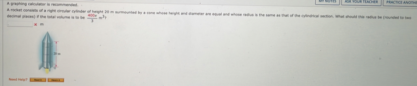 PRACTICE ANOTHI 
A graphing calculator is recommended. 
A rocket consists of a right circular cylinder of height 20 m surmounted by a cone whose height and diameter are equal and whose radius is the same as that of the cylindrical section. What should this radius be (rounded to two 
decimal places) if the total volume is to be  400π /3 m^3
_
x m
Need Help? d y