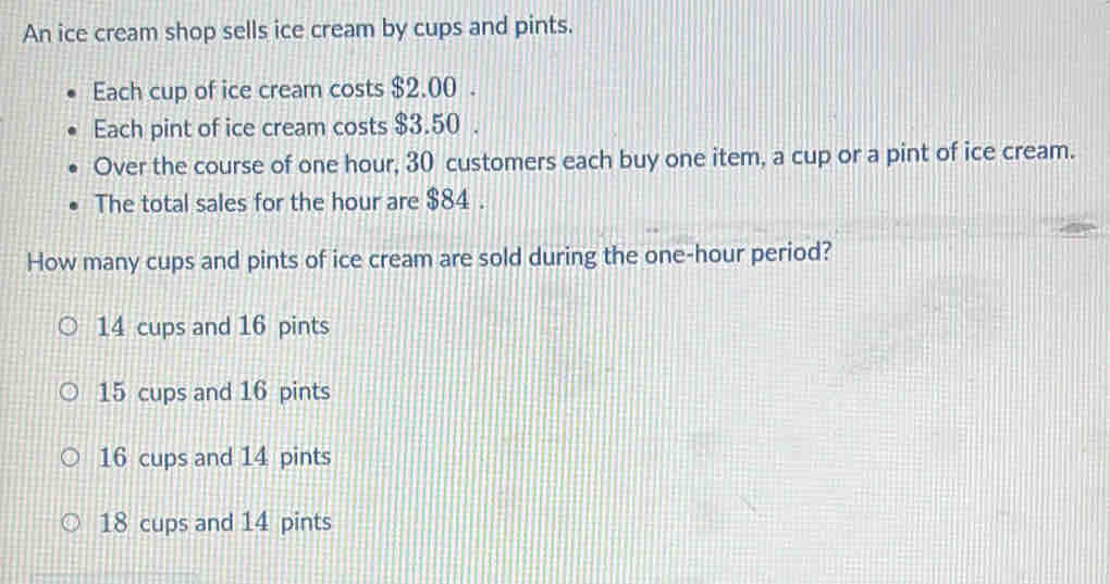 An ice cream shop sells ice cream by cups and pints.
Each cup of ice cream costs $2.00.
Each pint of ice cream costs $3.50.
Over the course of one hour, 30 customers each buy one item, a cup or a pint of ice cream.
The total sales for the hour are $84.
How many cups and pints of ice cream are sold during the one-hour period?
14 cups and 16 pints
15 cups and 16 pints
16 cups and 14 pints
18 cups and 14 pints