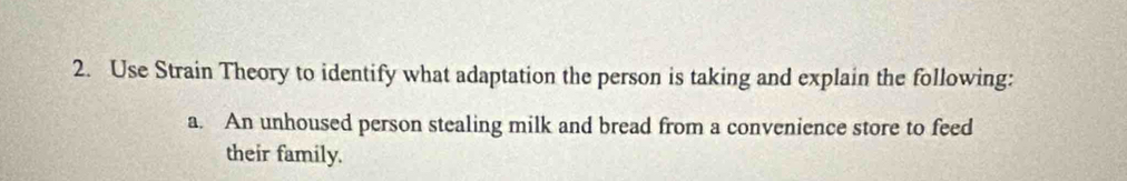 Use Strain Theory to identify what adaptation the person is taking and explain the following: 
a. An unhoused person stealing milk and bread from a convenience store to feed 
their family.