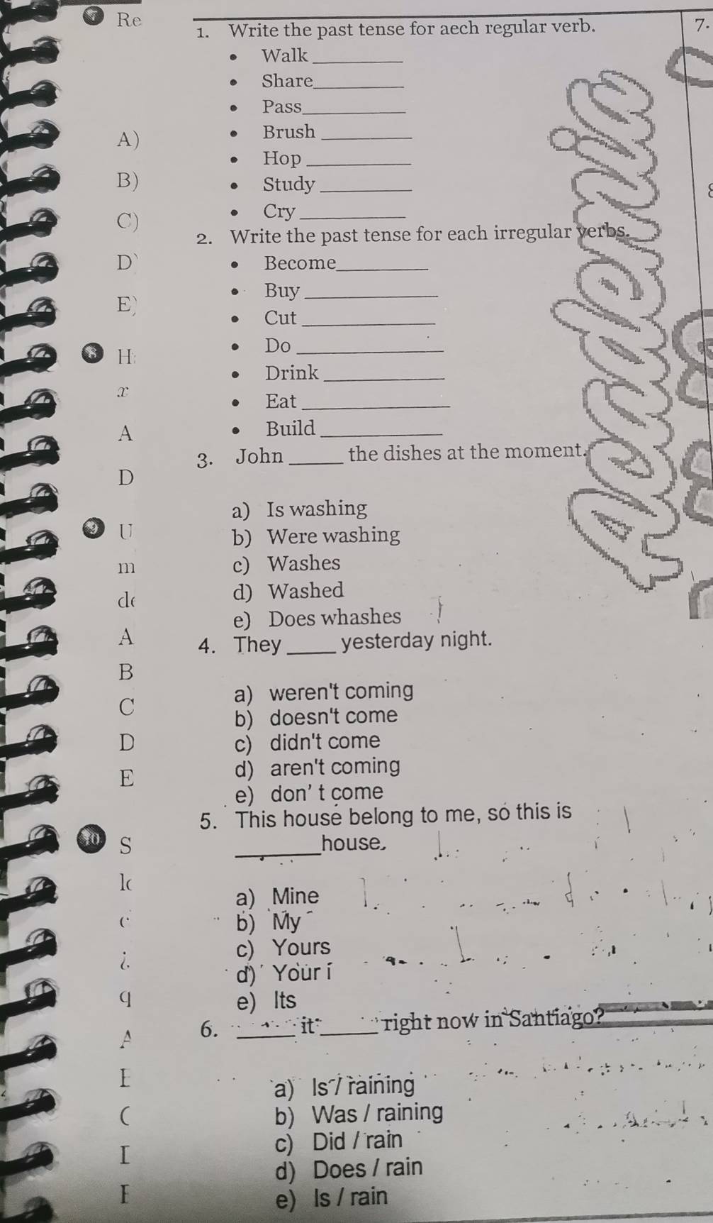 Re
1. Write the past tense for aech regular verb. 7.
Walk_
Share_
Pass_
A)
Brush_
Hop_
B) Study_
C)
Cry_
2. Write the past tense for each irregular verbs.
D` Becom_
E)
Buy_
Cut_
8 H
Do_
Drink_
x
Eat_
A Build_
3. John _the dishes at the moment.
D
a) Is washing
U
b) Were washing
m c) Washes
d(
d) Washed
e) Does whashes
A 4. They_ yesterday night.
B
a) weren't coming
C
b) doesn't come
D c) didn't come
E
d) aren't coming
e) don' t come
5. This house belong to me, so this is
10 S _house,
lc
a) Mine
` b) `My
i.
c) Yours
d) Your í
q e) Its
6. ` 1' it_ right now in Santiago?
a) ls / rainin
b) Was / raining
c) Did / rain
d) Does / rain
e) Is / rain