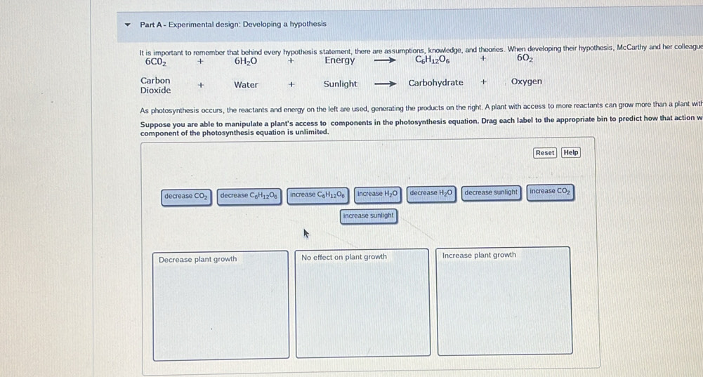 Experimental design: Developing a hypothesis
It is important to remember that behind every hypothesis statement, there are assumptions, knowledge, and theories. When developing their hypothesis, McCarthy and her colleague
6CO_2 + 61 H_2O Energy C_6H_12O_6 + 6O_2
Carbon + Water + Sunlight Carbohydrate + Oxygen
Dioxide
As photosynthesis occurs, the reactants and energy on the left are used, generating the products on the right. A plant with access to more reactants can grow more than a plant with
Suppose you are able to manipulate a plant's access to components in the photosynthesis equation. Drag each label to the appropriate bin to predict how that action w
component of the photosynthesis equation is unlimited.
Reset Help
e c r e as e CO_2 decrease C_6H_12O_6 increase C_6H_12O_6 increase H_2O decrease H_2O decrease sunlight increase CO_2
increase sunlight
Decrease plant growth No effect on plant growth Increase plant growth