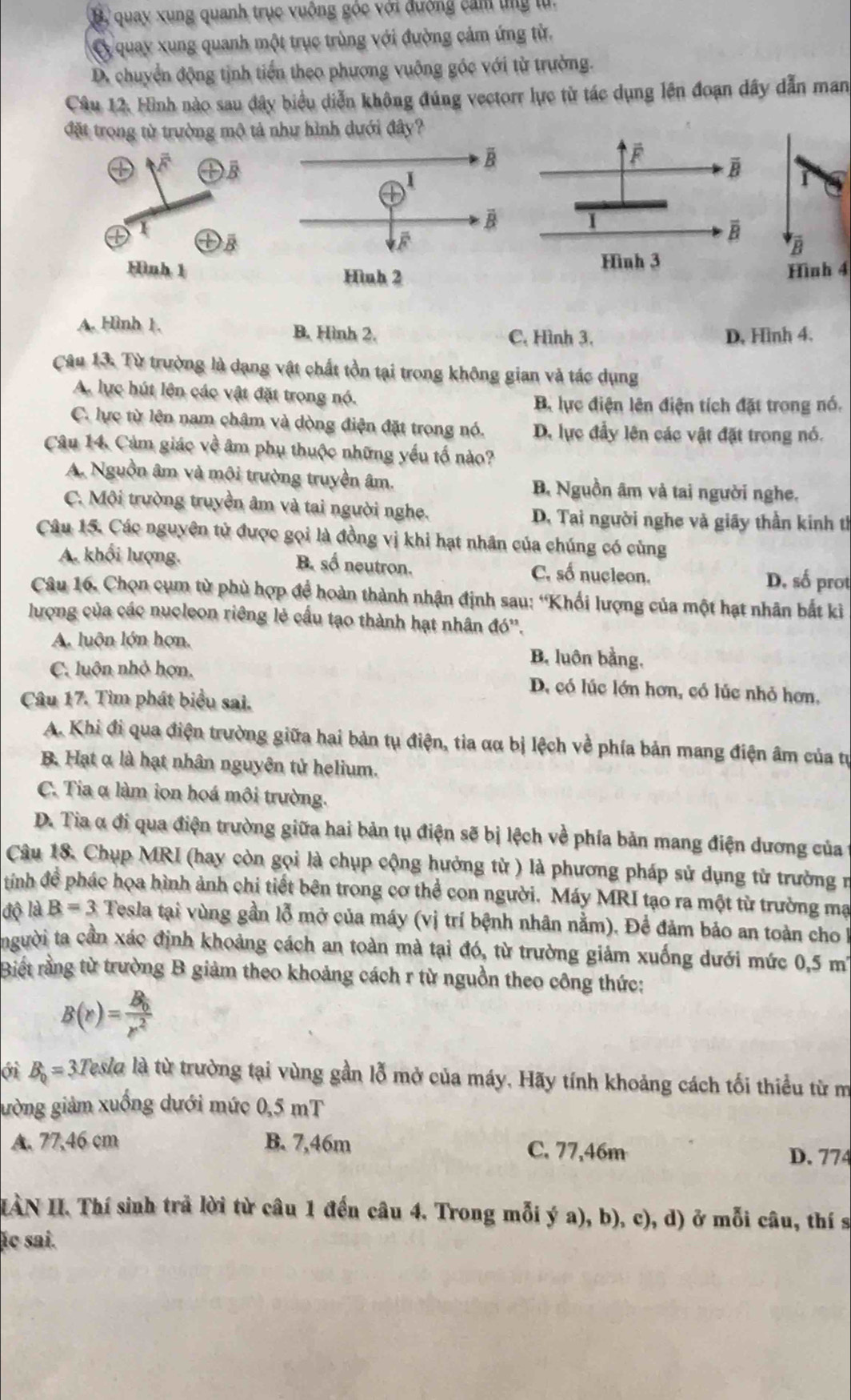 B. quay xung quanh trục vuồng góc với đường cảm tng tử.
C quay xung quanh một trục trùng với đường cảm ứng từ.
D. chuyển động tịnh tiển theo phương vuỡng góc với từ trường.
Câu 12. Hình nào sau đây biểu diễn không đúng vectorr lực từ tác dụng lên đoạn dây dẫn man
đặt trong từ trường mô tả như hình dưới đây?
Hình 4
A. Hình 1. B. Hình 2. C, Hình 3. D, Hình 4.
Câu 13. Từ trường là dạng vật chất tồn tại trong không gian và tác dụng
A. lực hút lên các vật đặt trong nó.
B. lực điện lên điện tích đặt trong nó.
C. lực từ lên nam châm và dòng điện đặt trong nó. D. lực đầy lên các vật đặt trong nó.
Câu 14. Cảm giác về âm phụ thuộc những yếu tố nào?
A. Nguồn âm và môi trường truyền âm. B. Nguồn âm và tai người nghe.
C. Môi trường truyền âm và tai người nghe. D. Tai người nghe và giãy thần kinh tỉ
Câu 15. Các nguyên tử được gọi là đồng vị khi hạt nhân của chúng có cùng
A. khối lượng. B. số neutron. C. số nucleon.
D. số prot
Câu 16. Chọn cụm từ phù hợp đề hoàn thành nhận định sau: 'Khối lượng của một hạt nhân bắt ki
lượng của các nucleon riêng lẻ cấu tạo thành hạt nhân đó''.
A. luôn lớn hơn, B. luôn bằng,
C. luôn nhỏ hợn, D. có lúc lớn hơn, có lúc nhỏ hơn,
Câu 17. Tìm phát biểu sai.
A. Khi đi qua điện trường giữa hai bản tụ điện, tia αα bị lệch về phía bản mang điện âm của tự
B. Hạt α là hạt nhân nguyên tử helium.
C. Tia α làm ion hoá môi trường.
D. Tia α đi qua điện trường giữa hai bản tụ điện sẽ bị lệch về phía bản mang điện dương của
Câu 18. Chụp MRI (hay còn gọi là chụp cộng hưởng từ ) là phương pháp sử dụng từ trường n
tíình đề phác họa hình ảnh chi tiết bên trong cơ thể con người. Máy MRI tạo ra một từ trường mạ
độ là B=3 Tesla tại vùng gần lỗ mở của máy (vị trí bệnh nhân nằm). Để đảm bảo an toàn cho 1
tngười ta cần xác định khoảng cách an toàn mà tại đó, từ trường giảm xuống dưới mức 0,5m'
Biết rằng từ trường B giảm theo khoảng cách r từ nguồn theo công thức:
B(r)=frac B_0r^2
ới B_0=3 3Tesla là từ trường tại vùng gần lỗ mở của máy. Hãy tính khoảng cách tối thiểu từ m
gường giảm xuồng dưới mức 0,5 mT
A. 77,46 cm B. 7,46m C. 77,46m
D. 774
IÀN II. Thí sinh trả lời từ câu 1 đến câu 4. Trong mỗi ý a), b), c), d) ở mỗi câu, thí s
ác sai.