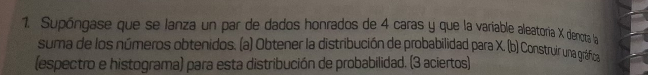 Supóngase que se lanza un par de dados honrados de 4 caras y que la variable aleatoria X denota la 
suma de los números obtenidos. (a) Obtener la distribución de probabilidad para X. (b) Construir una gráfica 
(espectro e histograma) para esta distribución de probabilidad. (3 aciertos)