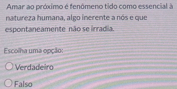 Amar ao próximo é fenômeno tido como essencial à
natureza humana, algo inerente a nós e que
espontaneamente não se irradia.
Escolha uma opção:
Verdadeiro
Falso