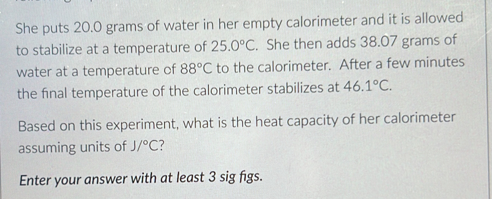 She puts 20.0 grams of water in her empty calorimeter and it is allowed 
to stabilize at a temperature of 25.0°C. She then adds 38.07 grams of 
water at a temperature of 88°C to the calorimeter. After a few minutes
the final temperature of the calorimeter stabilizes at 46.1°C. 
Based on this experiment, what is the heat capacity of her calorimeter 
assuming units of J/^circ C ? 
Enter your answer with at least 3 sig figs.