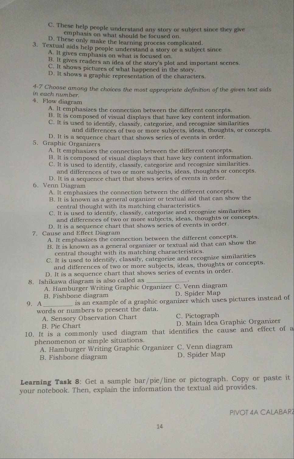 C. These help people understand any story or subject since they give
emphasis on what should be focused on.
D. These only make the learning process complicated.
3. Textual aids help people understand a story or a subject since
A. It gives emphasis on what is focused on.
B. It gives readers an idea of the story's plot and important scenes.
C. It shows pictures of what happened in the story.
D. It shows a graphic representation of the characters.
4-7 Choose among the choices the most appropriate definition of the given text aids
in each number.
4. Flow diagram
A. It emphasizes the connection between the different concepts.
B. It is composed of visual displays that have key content information.
C. It is used to identify, classify, categorize, and recognize similarities
and differences of two or more subjects, ideas, thoughts, or concepts.
D. It is a sequence chart that shows series of events in order.
5. Graphic Organizers
A. It emphasizes the connection between the different concepts.
B. It is composed of visual displays that have key content information.
C. It is used to identify, classify, categorize and recognize similarities.
and differences of two or more subjects, ideas, thoughts or concepts.
D. It is a sequence chart that shows series of events in order.
6. Venn Diagram
A. It emphasizes the connection between the different concepts.
B. It is known as a general organizer or textual aid that can show the
central thought with its matching characteristics.
C. It is used to identify, classify, categorize and recognize similarities
and differences of two or more subjects, ideas, thoughts or concepts.
D. It is a sequence chart that shows series of events in order.
7. Cause and Effect Diagram
A. It emphasizes the connection between the different concepts.
B. It is known as a general organizer or textual aid that can show the
central thought with its matching characteristics.
C. It is used to identify, classify, categorize and recognize similarities
and differences of two or more subjects, ideas, thoughts or concepts.
D. It is a sequence chart that shows series of events in order.
8. Ishikawa diagram is also called as_
A. Hamburger Writing Graphic Organizer C. Venn diagram
B. Fishbone diagram D. Spider Map
9. A_ is an example of a graphic organizer which uses pictures instead of
words or numbers to present the data.
A. Sensory Observation Chart C. Pictograph
B. Pie Chart D. Main Idea Graphic Organizer
10. It is a commonly used diagram that identifies the cause and effect of a
phenomenon or simple situations.
A. Hamburger Writing Graphic Organizer C. Venn diagram
B. Fishbone diagram D. Spider Map
Learning Task 8: Get a sample bar/pie/line or pictograph. Copy or paste it
your notebook. Then, explain the information the textual aid provides.
PIVOT 4A CALABAR2
14