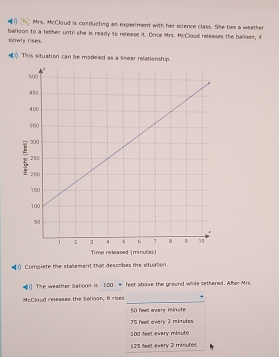 Mrs. McCloud is conducting an experiment with her science class. She ties a weather
balloon to a tether until she is ready to release it. Once Mrs. McCloud releases the balloon, it
slowly rises.
This situation can be modeled as a linear relationship.
Time released (minutes)
Complete the statement that describes the situation.
The weather balloon is 100 ▼ feet above the ground while tethered. After Mrs.
McCloud releases the balloon, it rises
50 feet every minute
75 feet every 2 minutes
100 feet every minute
125 feet every 2 minutes