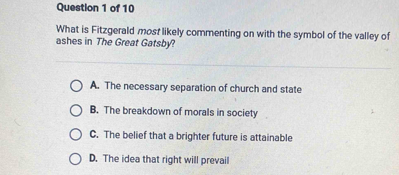 What is Fitzgerald most likely commenting on with the symbol of the valley of
ashes in The Great Gatsby?
A. The necessary separation of church and state
B. The breakdown of morals in society
C. The belief that a brighter future is attainable
D. The idea that right will prevail