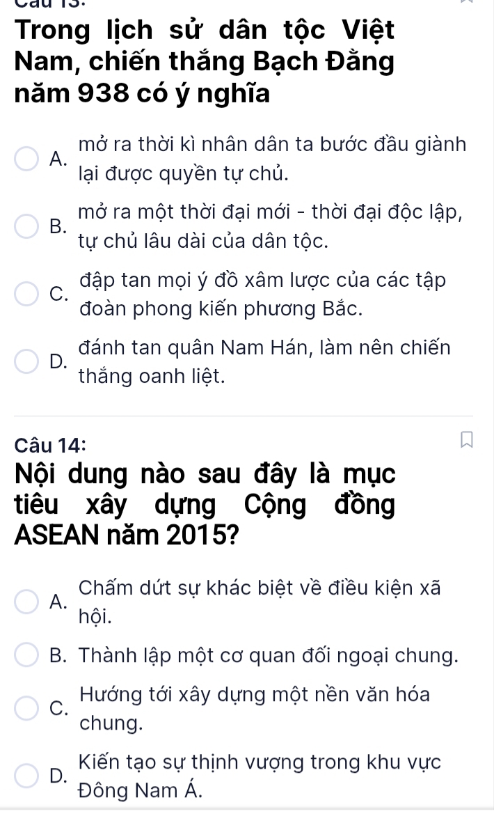 Trong lịch sử dân tộc Việt
Nam, chiến thắng Bạch Đằng
năm 938 có ý nghĩa
mở ra thời kì nhân dân ta bước đầu giành
A.
lại được quyền tự chủ.
B. mở ra một thời đại mới - thời đại độc lập,
tự chủ lâu dài của dân tộc.
C. đập tan mọi ý đồ xâm lược của các tập
đoàn phong kiến phương Bắc.
D. đánh tan quân Nam Hán, làm nên chiến
thắng oanh liệt.
Câu 14:
Nội dung nào sau đây là mục
tiêu xây dựng Cộng đồng
ASEAN năm 2015?
Chấm dứt sự khác biệt về điều kiện xã
A.
hội.
B. Thành lập một cơ quan đối ngoại chung.
C. Hướng tới xây dựng một nền văn hóa
chung.
Kiến tạo sự thịnh vượng trong khu vực
D.
Đông Nam Á.