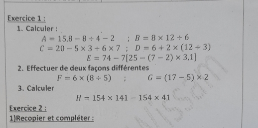 Calculer :
A=15,8-8/ 4-2 ;B=8* 12/ 6
C=20-5* 3/ 6* 7; D=6+2* (12/ 3)
E=74-7[25-(7-2)* 3,1]
2. Effectuer de deux façons différentes
F=6* (8/ 5); G=(17-5)* 2
3. Calculer
H=154* 141-154* 41
Exercice 2 : 
1)Recopier et compléter :