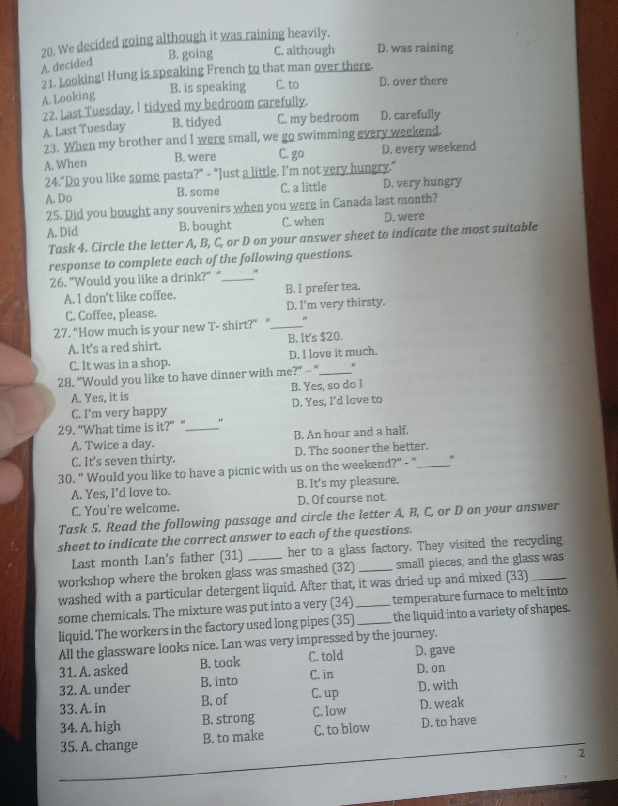 We decided going although it was raining heavily.
B. going C. although D. was raining
A. decided
21. Looking! Hung is speaking French to that man over there.
B. is speaking C. to D. over there
A. Looking
22. Last Tuesday, I tidyed my bedroom carefully.
A. Last Tuesday B. tidyed C. my bedroom D. carefully
23. When my brother and I were small, we go swimming every weekend.
A. When D. every weekend
B. were
C. go
24.“Do you like some pasta?” - “Just a little. I’m not very hungry.”
A.Do
B. some C. a little D. very hungry
25. Did you bought any souvenirs when you were in Canada last month?
A. Did B. bought C. when D. were
Task 4. Circle the letter A, B, C, or D on your answer sheet to indicate the most suitable
response to complete each of the following questions.
26. “Would you like a drink?” “._
A. I don’t like coffee. B. I prefer tea.
C. Coffee, please. D. I’m very thirsty.
27. “How much is your new T- shirt?” “_
A. It's a red shirt. B. It's $20.
C. It was in a shop. D. I love it much.
28. “Would you like to have dinner with me?” -- “._ "
B. Yes, so do I
A. Yes, it is
C. I’m very happy D. Yes, I’d love to
29. “What time is it?” “_ "
A. Twice a day. B. An hour and a half.
C. It’s seven thirty. D. The sooner the better.
30. " Would you like to have a picnic with us on the weekend?" - "_ "
A. Yes, I'd love to. B. It's my pleasure.
C. You're welcome. D. Of course not.
Task 5. Read the following passage and circle the letter A, B, C, or D on your answer
sheet to indicate the correct answer to each of the questions.
Last month Lan's father (31) her to a glass factory. They visited the recycling
workshop where the broken glass was smashed (32) _small pieces, and the glass was
washed with a particular detergent liquid. After that, it was dried up and mixed (33)
some chemicals. The mixture was put into a very (34) __temperature furnace to melt into
liquid. The workers in the factory used long pipes (35) the liquid into a variety of shapes.
All the glassware looks nice. Lan was very impressed by the journey.
C. told
31. A. asked B. took D. gave
C. in D. on
32. A. under B. into
33. A. in B. of C. up D. with
34. A. high B. strong C. low
D. weak
B. to make C. to blow D. to have
35. A. change
2