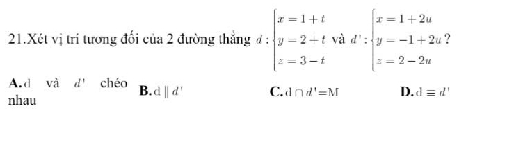 Xét vị trí tương đổi của 2 đường thắng đ : beginarrayl x=1+t y=2+t z=3-tendarray. và d':beginarrayl x=1+2u y=-1+2u z=2-2uendarray. 2
A.d vhat a d' chéo B. d||d'
C. d∩ d'=M D. dequiv d'
nhau