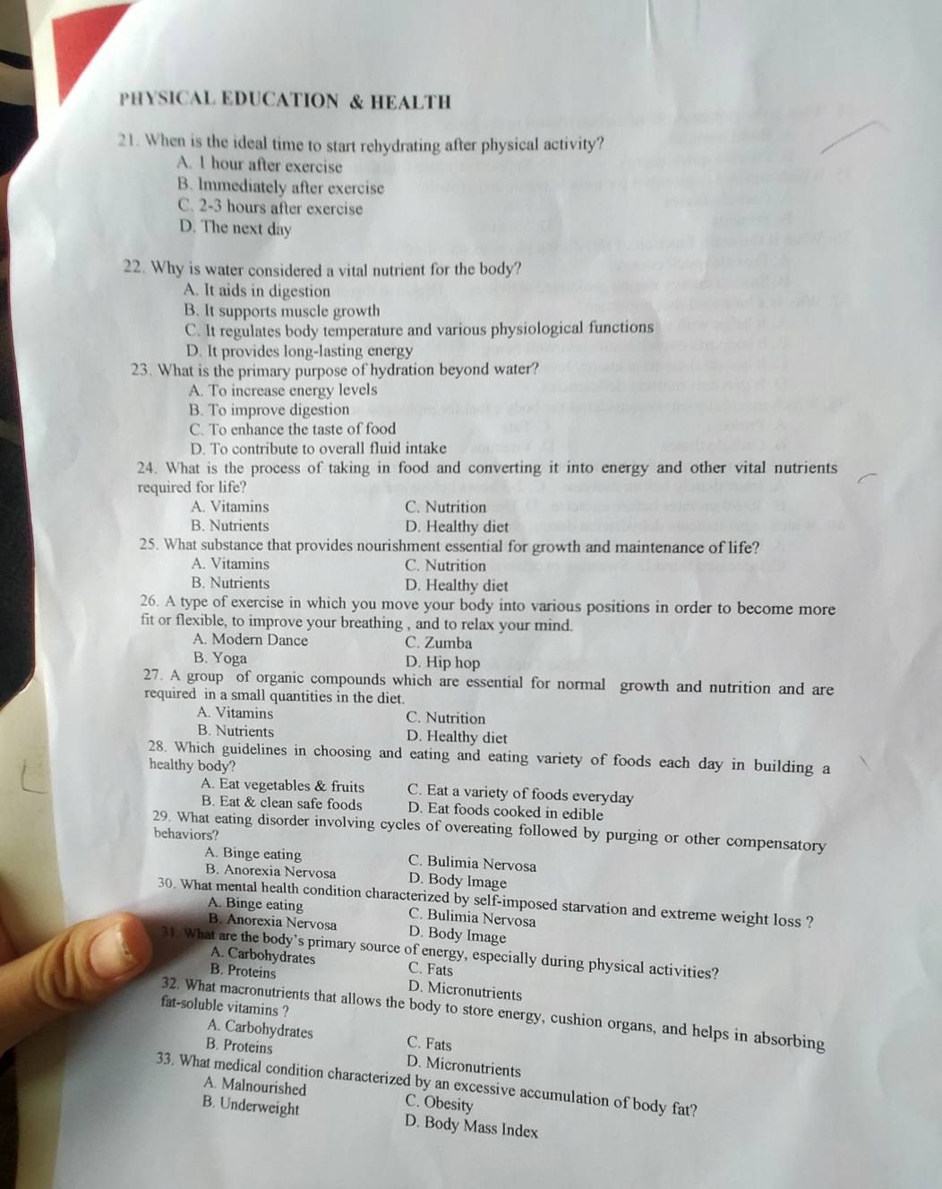PHYSICAL EDUCATION & HEALTH
21. When is the ideal time to start rehydrating after physical activity?
A. 1 hour after exercise
B. Immediately after exercise
C. 2-3 hours after exercise
D. The next day
22. Why is water considered a vital nutrient for the body?
A. It aids in digestion
B. It supports muscle growth
C. It regulates body temperature and various physiological functions
D. It provides long-lasting energy
23. What is the primary purpose of hydration beyond water?
A. To increase energy levels
B. To improve digestion
C. To enhance the taste of food
D. To contribute to overall fluid intake
24. What is the process of taking in food and converting it into energy and other vital nutrients
required for life?
A. Vitamins C. Nutrition
B. Nutrients D. Healthy diet
25. What substance that provides nourishment essential for growth and maintenance of life?
A. Vitamins C. Nutrition
B. Nutrients D. Healthy diet
26. A type of exercise in which you move your body into various positions in order to become more
fit or flexible, to improve your breathing , and to relax your mind.
A. Modern Dance C. Zumba
B. Yoga D. Hip hop
27. A group of organic compounds which are essential for normal growth and nutrition and are
required in a small quantities in the diet.
A. Vitamins C. Nutrition
B. Nutrients D. Healthy diet
28. Which guidelines in choosing and eating and eating variety of foods each day in building a
healthy body?
A. Eat vegetables & fruits C. Eat a variety of foods everyday
B. Eat & clean safe foods D. Eat foods cooked in edible
29. What eating disorder involving cycles of overeating followed by purging or other compensatory
behaviors?
A. Binge eating C. Bulimia Nervosa
B. Anorexia Nervosa D. Body Image
30. What mental health condition characterized by self-imposed starvation and extreme weight loss ?
A. Binge eating C. Bulimia Nervosa
B. Anorexia Nervosa D. Body Image
31. What are the body’s primary source of energy, especially during physical activities?
A. Carbohydrates C. Fats
B. Proteins D. Micronutrients
fat-soluble vitamins ?
32. What macronutrients that allows the body to store energy, cushion organs, and helps in absorbing
A. Carbohydrates C. Fats
B. Proteins D. Micronutrients
33. What medical condition characterized by an excessive accumulation of body fat?
A. Malnourished C. Obesity
B. Underweight D. Body Mass Index