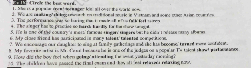 Ex IX: Circle the best word. 
1. She is a popular teen/ teenager idol all over the world now. 
2. We are making/ doing research on traditional music in Vietnam and some other Asian countries. 
3. The performance was so boring that it made all of us fall/ feel asleep. 
4. The singer has to practise so hard/ hardly for the show tonight. 
5. He is one of the country’s most/ famous singer/ singers but he didn’t release many albums. 
6. My close friend has participated in many talent/ talented competitions. 
7. We encourage our daughter to sing at family gatherings and she has become/ turned more confident. 
8. My favorite artist is Mr. Carol because he is one of the judges on a popular TV talent show/ performance. 
9. How did the boy feel when going/ attending the event yesterday morning? 
10. The children have passed the final exam and they all feel relaxed/ relaxing now.