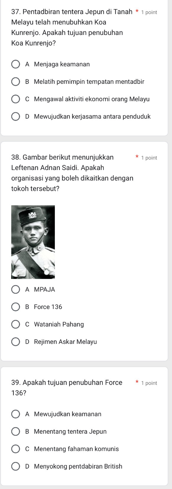 Pentadbiran tentera Jepun di Tanah * 1 point
Melayu telah menubuhkan Koa
Kunrenjo. Apakah tujuan penubuhan
Koa Kunrenjo?
A Menjaga keamanan
B Melatih pemimpin tempatan mentadbir
C Mengawal aktiviti ekonomi orang Melayu
D Mewujudkan kerjasama antara penduduk
38. Gambar berikut menunjukkan 1 point
Leftenan Adnan Saidi. Apakah
organisasi yang boleh dikaitkan dengan
tokoh tersebut?
A MPAJA
B Force 136
C Wataniah Pahang
D Rejimen Askar Melayu
39. Apakah tujuan penubuhan Force 1 point
136?
A Mewujudkan keamanan
B Menentang tentera Jepun
C Menentang fahaman komunis
D Menyokong pentdabiran British