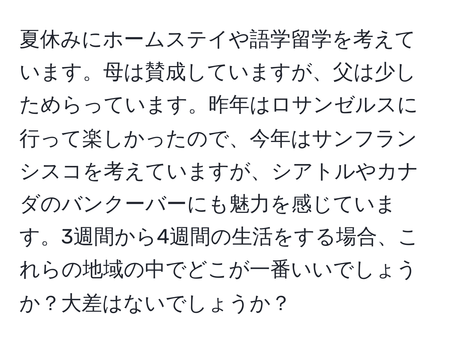 夏休みにホームステイや語学留学を考えています。母は賛成していますが、父は少しためらっています。昨年はロサンゼルスに行って楽しかったので、今年はサンフランシスコを考えていますが、シアトルやカナダのバンクーバーにも魅力を感じています。3週間から4週間の生活をする場合、これらの地域の中でどこが一番いいでしょうか？大差はないでしょうか？