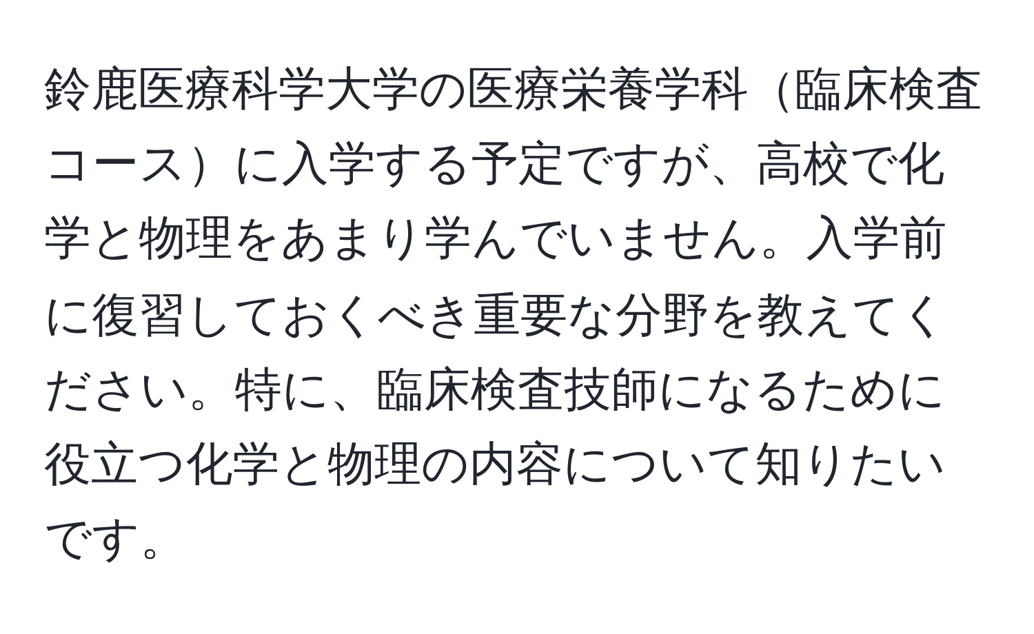 鈴鹿医療科学大学の医療栄養学科臨床検査コースに入学する予定ですが、高校で化学と物理をあまり学んでいません。入学前に復習しておくべき重要な分野を教えてください。特に、臨床検査技師になるために役立つ化学と物理の内容について知りたいです。