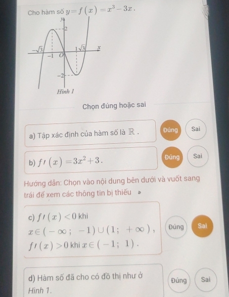 Cho hàm số y=f(x)=x^3-3x.
Chọn đúng hoặc sai
a) Tập xác định của hàm số là R . Đúng Sai
Đúng
b) f'(x)=3x^2+3. Sai
Hướng dẫn: Chọn vào nội dung bên dưới và vuốt sang
trái đế xem các thông tin bị thiếu
c) f'(x)<0khi</tex>
x∈ (-∈fty ;-1)∪ (1;+∈fty ), Đúng Sai
f'(x)>0 khi x∈ (-1;1).
d) Hàm số đã cho có đồ thị như ở Đúng Sai
Hình 1.