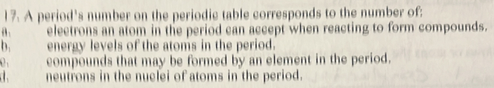 A period's number on the periodic table corresponds to the number of;
electrons an atom in the period can accept when reacting to form compounds.
b. energy levels of the atoms in the period.
0 compounds that may be formed by an element in the period.
neutrons in the nuclei of atoms in the period.