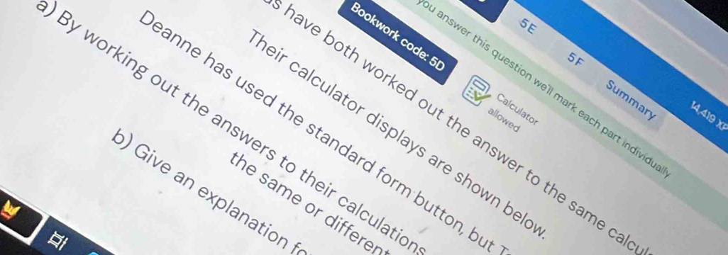 5E 
Bookwork code: 5 
5F 
answer this question we'll mark each part individ 
Summary 
Calculator
14,419 x 
allowed 
By working out the answers to their calculat 
ave both worked out the answer to the same c 
eir calculator displays are shown be 
anne has used the standard form button, b 
) Give an explanation 
he same or differe