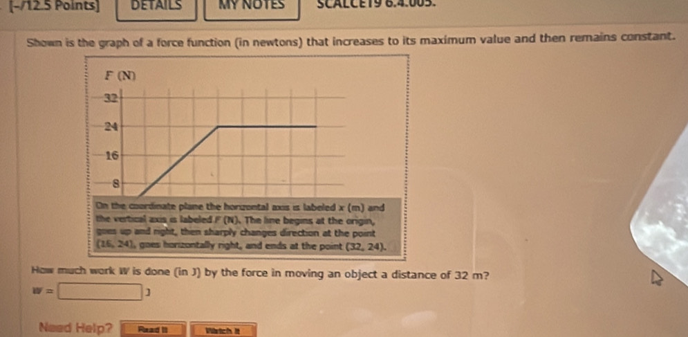 DETAILS MY NOTES SCALCE19 6.4.005.
Shown is the graph of a force function (in newtons) that increases to its maximum value and then remains constant.
F (N)
32
24
16
8
On the coordinate plane the horgontal axis is labeled x (m) and
the vertical axis is labeled F (N). The line begins at the origin,
goes up and right, then sharply changes direction at the point
(16,24) , goes honzontally right, and ends at the point (32,24). 
How much work W is done (in J) by the force in moving an object a distance of 32 m?
w=□ 1
Need Help? Read II Wrtch it