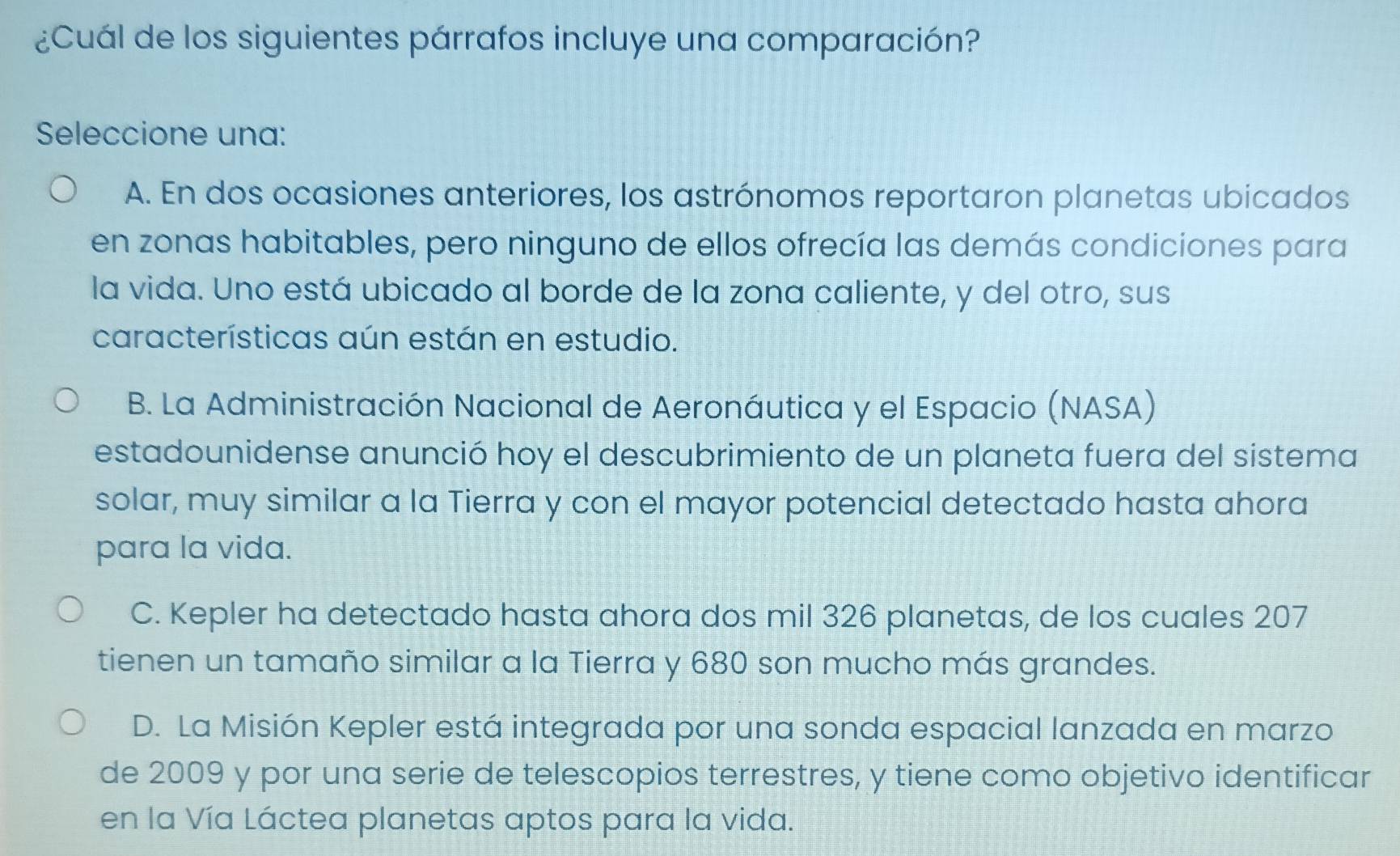 ¿Cuál de los siguientes párrafos incluye una comparación?
Seleccione una:
A. En dos ocasiones anteriores, los astrónomos reportaron planetas ubicados
en zonas habitables, pero ninguno de ellos ofrecía las demás condiciones para
la vida. Uno está ubicado al borde de la zona caliente, y del otro, sus
características aún están en estudio.
B. La Administración Nacional de Aeronáutica y el Espacio (NASA)
estadounidense anunció hoy el descubrimiento de un planeta fuera del sistema
solar, muy similar a la Tierra y con el mayor potencial detectado hasta ahora
para la vida.
C. Kepler ha detectado hasta ahora dos mil 326 planetas, de los cuales 207
tienen un tamaño similar a la Tierra y 680 son mucho más grandes.
D. La Misión Kepler está integrada por una sonda espacial lanzada en marzo
de 2009 y por una serie de telescopios terrestres, y tiene como objetivo identificar
en la Vía Láctea planetas aptos para la vida.