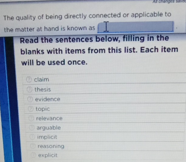 All changes s ave
The quality of being directly connected or applicable to
the matter at hand is known as
Read the sentences below, filling in the
blanks with items from this list. Each item
will be used once.
claim
thesis
evidence
topic
relevance
arguable
implicit
reasoning
explicit