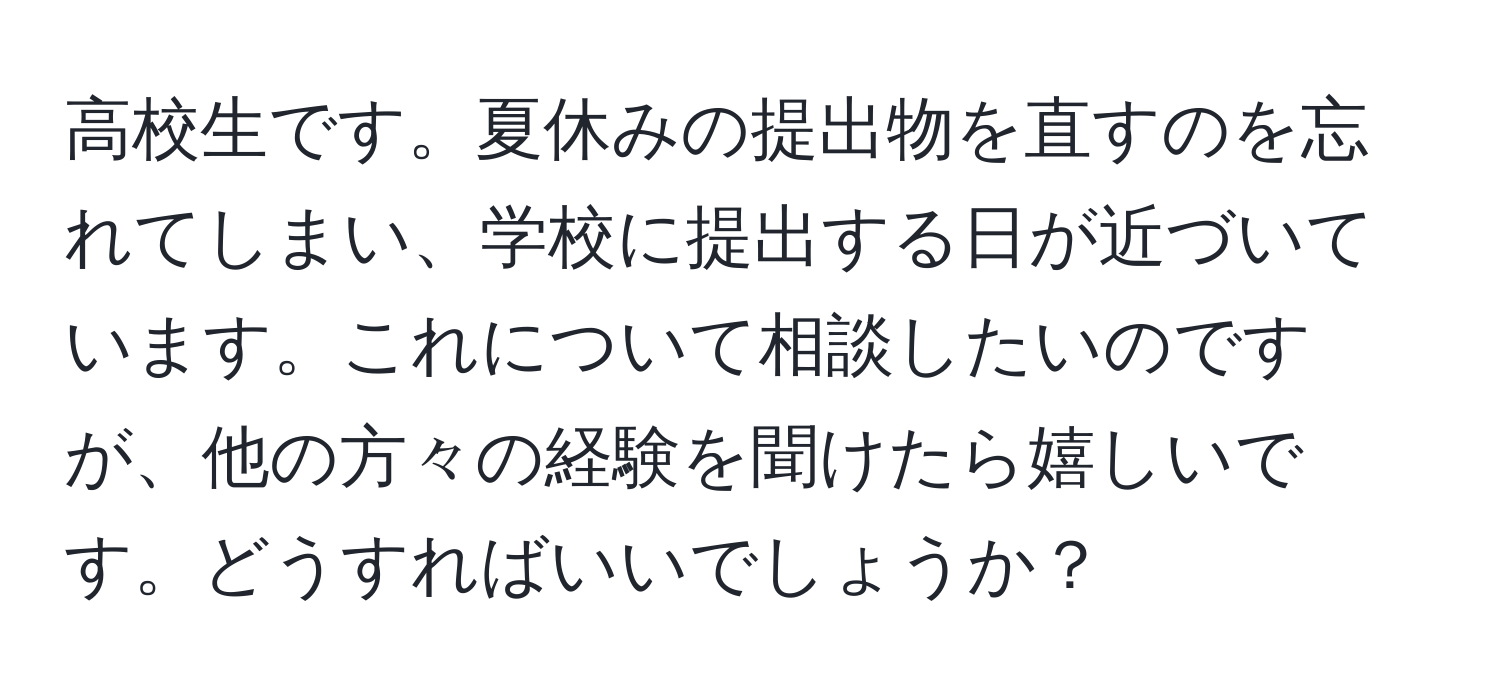 高校生です。夏休みの提出物を直すのを忘れてしまい、学校に提出する日が近づいています。これについて相談したいのですが、他の方々の経験を聞けたら嬉しいです。どうすればいいでしょうか？