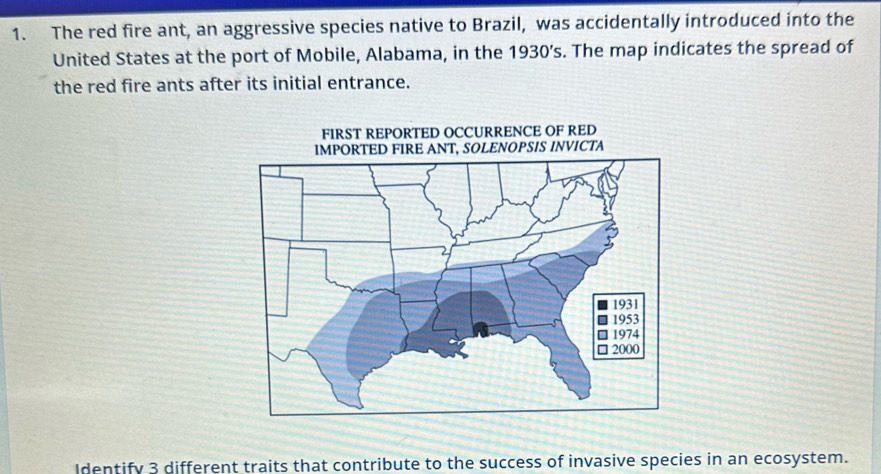 The red fire ant, an aggressive species native to Brazil, was accidentally introduced into the 
United States at the port of Mobile, Alabama, in the 1930’s. The map indicates the spread of 
the red fire ants after its initial entrance. 
Identify 3 different traits that contribute to the success of invasive species in an ecosystem.