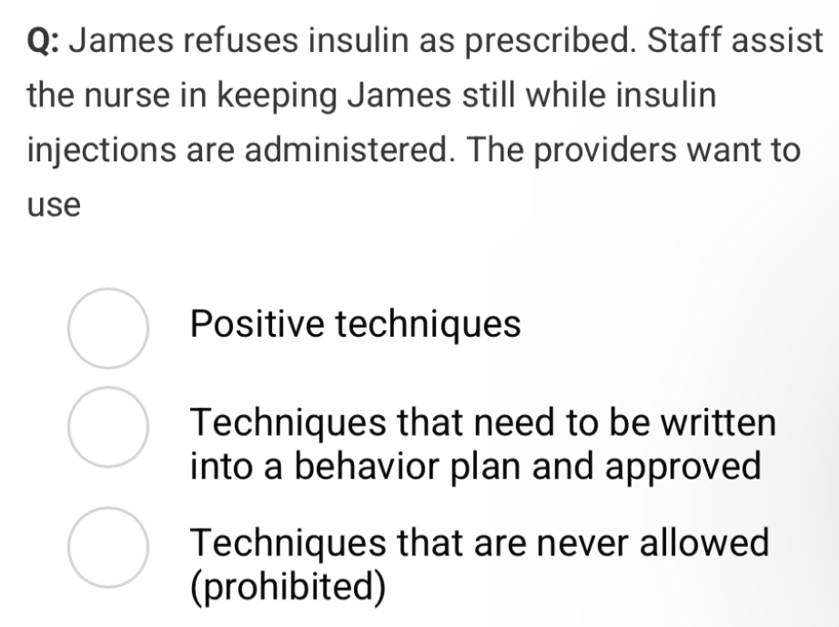 James refuses insulin as prescribed. Staff assist
the nurse in keeping James still while insulin
injections are administered. The providers want to
use
Positive techniques
Techniques that need to be written
into a behavior plan and approved
Techniques that are never allowed
(prohibited)