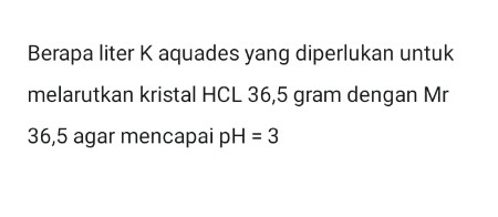 Berapa liter K aquades yang diperlukan untuk 
melarutkan kristal HCL 36,5 gram dengan Mr
36,5 agar mencapai pH=3