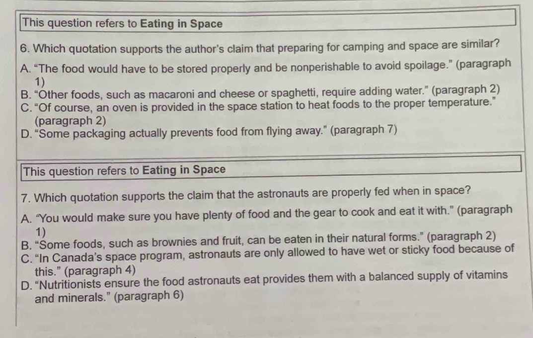 This question refers to Eating in Space
6. Which quotation supports the author's claim that preparing for camping and space are similar?
A. “The food would have to be stored properly and be nonperishable to avoid spoilage.” (paragraph
1)
B. “Other foods, such as macaroni and cheese or spaghetti, require adding water.” (paragraph 2)
C. “Of course, an oven is provided in the space station to heat foods to the proper temperature.”
(paragraph 2)
D. “Some packaging actually prevents food from flying away.” (paragraph 7)
This question refers to Eating in Space
7. Which quotation supports the claim that the astronauts are properly fed when in space?
A. “You would make sure you have plenty of food and the gear to cook and eat it with.” (paragraph
1)
B. “Some foods, such as brownies and fruit, can be eaten in their natural forms.” (paragraph 2)
C. “In Canada’s space program, astronauts are only allowed to have wet or sticky food because of
this.” (paragraph 4)
D. “Nutritionists ensure the food astronauts eat provides them with a balanced supply of vitamins
and minerals.” (paragraph 6)