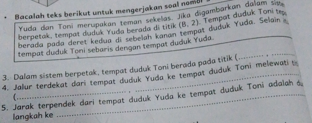 Bacalah teks berikut untuk mengerjakan soal nomo 
Yuda dan Toni merupakan teman sekelas. Jika digambarkan dalam siste 
berpetak, tempat duduk Yuda berada di titik (B,2). Tempat duduk Toni tep 
berada pada deret kedua di sebelah kanan tempat duduk Yuda. Selain it 
tempat duduk Toni sebaris dengan tempat duduk Yuda._ 
3. Dalam sistem berpetak, tempat duduk Toni berada pada titik ( 
4. Jalur terdekat dari tempat duduk Yuda ke tempat duduk Toni melewati th 
5, Jarak terpendek dari tempat duduk Yuda ke tempat duduk Toni adalah d 
( 
langkah ke