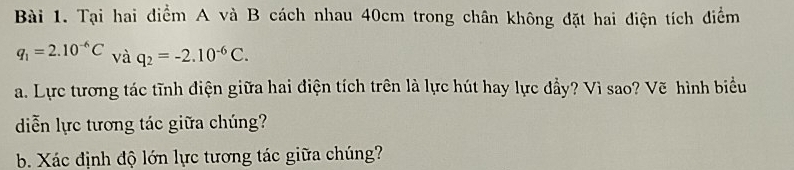 Tại hai điểm A và B cách nhau 40cm trong chân không đặt hai điện tích điểm
q_1=2.10^(-6)C và q_2=-2.10^(-6)C. 
a. Lực tương tác tĩnh điện giữa hai điện tích trên là lực hút hay lực đầy? Vì sao? Vẽ hình biểu 
diễn lực tương tác giữa chúng? 
b. Xác định độ lớn lực tương tác giữa chúng?