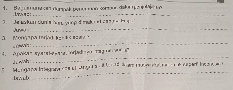 Bagaimanakah dampak penemuan kompas dalam penjelajahan? 
Jawab:_ 
2. Jelaskan dunia baru yang dimaksud bangsa Eropa! 
Jawab: 
_ 
3. Mengapa terjadi konflik sosial? 
Jawab: 
_ 
4. Apakah syarat-syarat terjadinya integrasi sosial? 
Jawab: 
_ 
_ 
5. Mengapa integrasi sosial sangat sulit terjadi dalam masyarakat majemuk seperti Indonesia? 
Jawab: