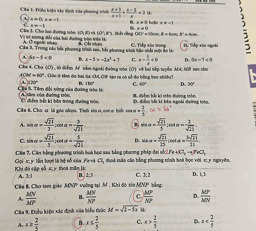 Mã de 165
Câu 1. Điều kiện xác định của phương trình  (x+3)/x+1 + (x-2)/x =2 là:
A x!= 0;x!= -1
C. x!= -1
B. x!= 0 hoặc x!= -1
D. x!= 0
Câu 2. Cho hai đường tròn (O;R) và (O';R'). Biết rằng OO'=10cm;R=6cm;R'=4cm.
Vi trí tương đối của hai đường tròn trên là:
A. Ở ngoài nhau B. Cắt nhau C. Tiếp xúc trong D. Tiếp xúc ngoài
Câu 3. Trong các bắt phương trình sau, bắt phương trình bậc nhất một ấn là:
:
A. 6x-5<0</tex> B. x-5>-2x^2+7 C. x- 1/x <0</tex>
D. 0x-7<0</tex>
Câu 4. Cho (O) , từ điểm M nằm ngoài đường tròn (O) vẽ hai tiếp tuyến MA; MB sao cho
AOM=60°. Góc ở tâm do hai tia OA,OB tạo ra có số đo bằng bao nhiêu?
A. 120° B. 180° C. 60° D. 30°
Câu 5. Tâm đối xứng của đường tròn là:
A. tâm của đường tròn. B. điểm bắt kì trên đường tròn.
C. điểm bắt kì bên trong đường tròn. D. điểm bất kì bên ngoài đường tròn.
Câu 6. Cho α là góc nhọn. Tính sin alpha :, cotα biết cos alpha = 2/5 
A. sin alpha = sqrt(21)/3 ; cot alpha = 2/sqrt(21) .
B sin alpha = sqrt(21)/5 ;cot
C. sin alpha = sqrt(21)/5 ;cot alpha = 5/sqrt(21) . D. sin alpha = sqrt(21)/25 ;cot alpha = 3sqrt(21)/21 .
Câu 7. Cân bằng phương trình hoá học sau bằng phương pháp đại số 2Fe+3Cl_2to 2FeCl_3
Gọi x; y lần lượt là hệ số của Fe và Cl_2 thoả mãn cân bằng phương trình hoá học với x; y nguyên.
Khi đó cặp số x; y thoả mãn là:
A. 3;1 B. 2;3 C. 3;2 D. 1;3
Câu 8 Cho tam giác MNP vuông tại M . Khi đó sin MNP bằng:
A.  MN/MP  B.  MN/NP   MP/NP  D.  MP/MN 
C.
Câu 9. Điều kiện xác định của biểu thức M=sqrt(2-5x) là:
A. x≥  2/5  x≤  2/5  x> 2/5 
B.
C.
D. x