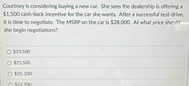 Courtney is considering buying a new car. She sees the dealership is offering a
$1,500 cash-back incentive for the car she wants. After a successful test-drive,
it is time to negotiate. The MSRP on the car is $28,000. At what price should
she begin negotiations?
$23,500
$25,500
$25, 200
$23.700