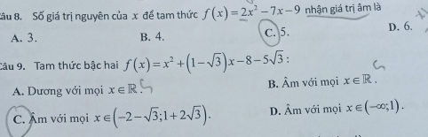 Sầu 8. Số giá trị nguyên của x để tam thức f(x)=2x^2-7x-9 nhận giá trị âm là
A. 3. B. 4. C. 5. D. 6.
Câu 9. Tam thức bậc hai f(x)=x^2+(1-sqrt(3))x-8-5sqrt(3) :
A. Dương với mọi x∈ R B. Âm với mọi x∈ R.
C. Âm với mọi x∈ (-2-sqrt(3);1+2sqrt(3)). D. Âm với mọi x∈ (-∈fty ;1).