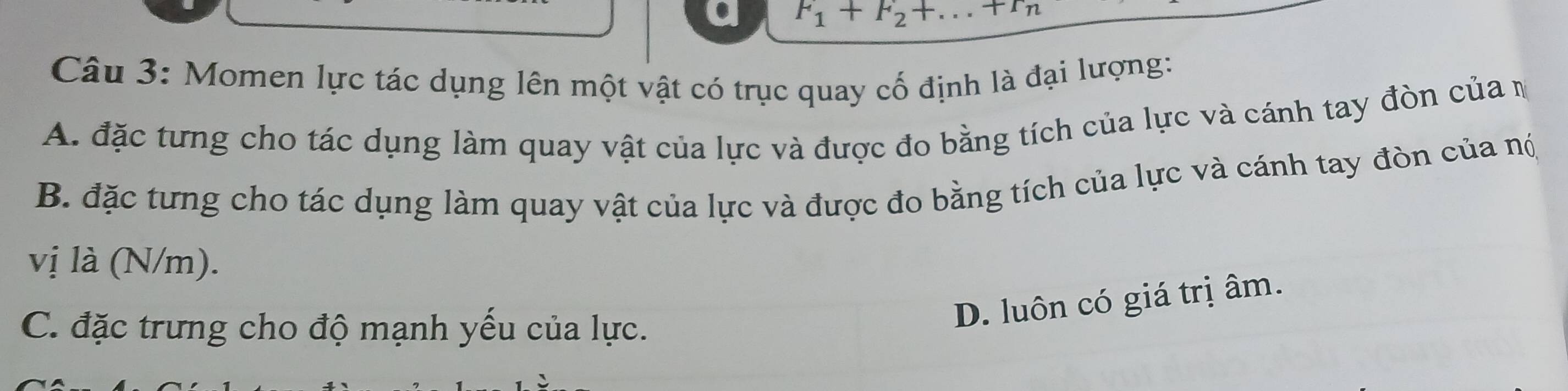 F_1+F_2+.. +r_n
Câu 3: Momen lực tác dụng lên một vật có trục quay cố định là đại lượng:
A. đặc tưng cho tác dụng làm quay vật của lực và được đo bằng tích của lực và cánh tay đòn của m
B. đặc tưng cho tác dụng làm quay vật của lực và được đo bằng tích của lực và cánh tay đòn của nó
vị là (N/m).
C. đặc trưng cho độ mạnh yếu của lực.
D. luôn có giá trị âm.