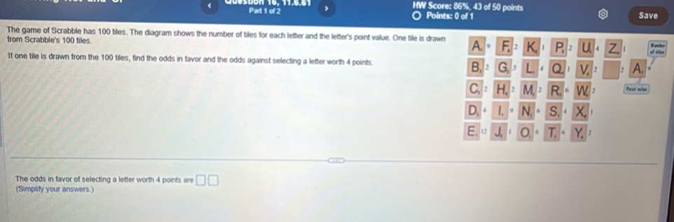 HW Score: 86%, 43 of 50 points 
< Part 1 of 2 Points: 0 of 1 Save 
The game of Scrabble has  100 tiles. The diagram shows the number of tiles for each letter and the letter's point value. One tile is drawn 
from Scrabble's 100 tiles. P. 
of tillee 
If one tile is drawn from the 100 tiles, find the odds in favor and the odds against selecting a letter worth 4 points. B G a v A. 
Paint mler 
D, 1.1° N. S.+ x
E,0 J_2| O. T. Y. 
The odds in favor of selecting a letter worth 4 points are □ □ 
(Simplify your answers.)