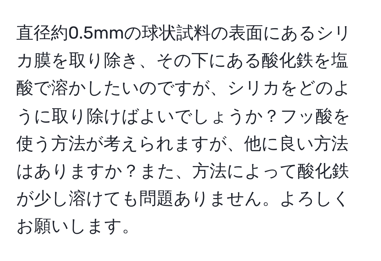 直径約0.5mmの球状試料の表面にあるシリカ膜を取り除き、その下にある酸化鉄を塩酸で溶かしたいのですが、シリカをどのように取り除けばよいでしょうか？フッ酸を使う方法が考えられますが、他に良い方法はありますか？また、方法によって酸化鉄が少し溶けても問題ありません。よろしくお願いします。