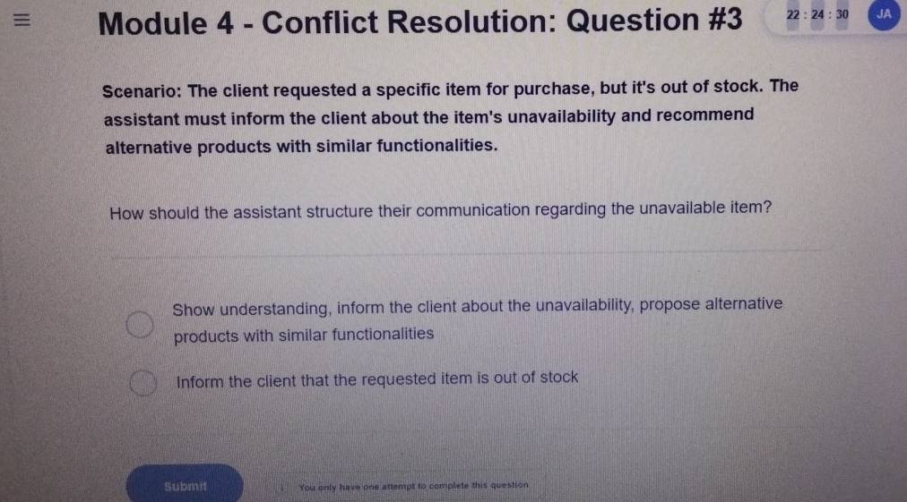 ≡ Module 4 - Conflict Resolution: Question #3 22:24:30 JA
Scenario: The client requested a specific item for purchase, but it's out of stock. The
assistant must inform the client about the item's unavailability and recommend
alternative products with similar functionalities.
How should the assistant structure their communication regarding the unavailable item?
Show understanding, inform the client about the unavailability, propose alternative
products with similar functionalities
Inform the client that the requested item is out of stock
Submif You only have one attempt to complete this question