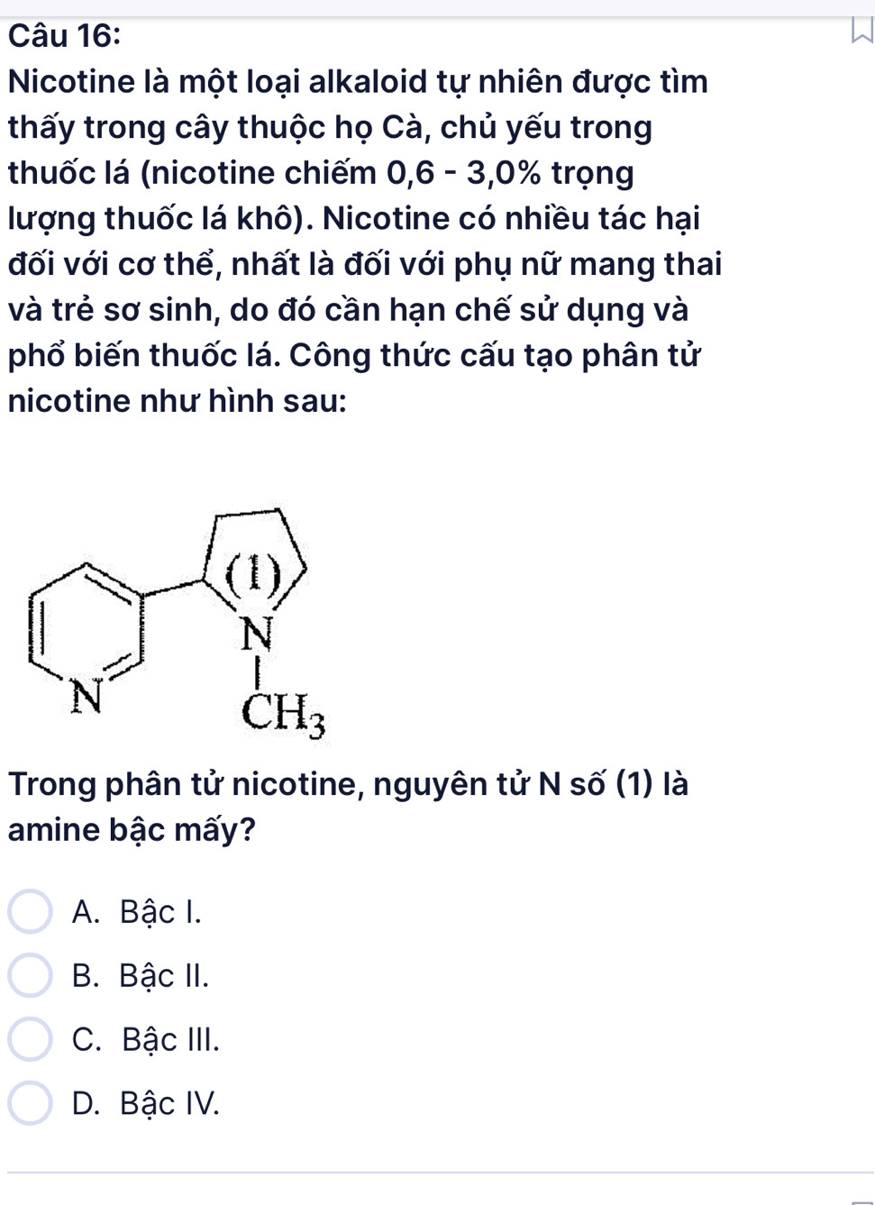 Nicotine là một loại alkaloid tự nhiên được tìm
thấy trong cây thuộc họ Cà, chủ yếu trong
thuốc lá (nicotine chiếm 0,6 - 3,0% trọng
lượng thuốc lá khô). Nicotine có nhiều tác hại
đối với cơ thể, nhất là đối với phụ nữ mang thai
và trẻ sơ sinh, do đó cần hạn chế sử dụng và
phổ biến thuốc lá. Công thức cấu tạo phân tử
nicotine như hình sau:
Trong phân tử nicotine, nguyên tử N số (1) là
amine bậc mấy?
A. Bậc I.
B. Bậc II.
C. Bậc III.
D. Bậc IV.