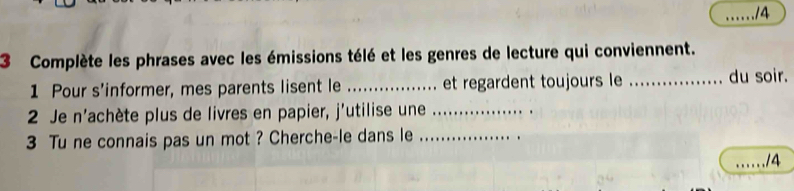 14 
3 Complète les phrases avec les émissions télé et les genres de lecture qui conviennent. 
1 Pour s’informer, mes parents lisent le _et regardent toujours le _du soir. 
2 Je n'achète plus de livres en papier, j'utilise une_ 
3 Tu ne connais pas un mot ? Cherche-le dans le_ 
_14