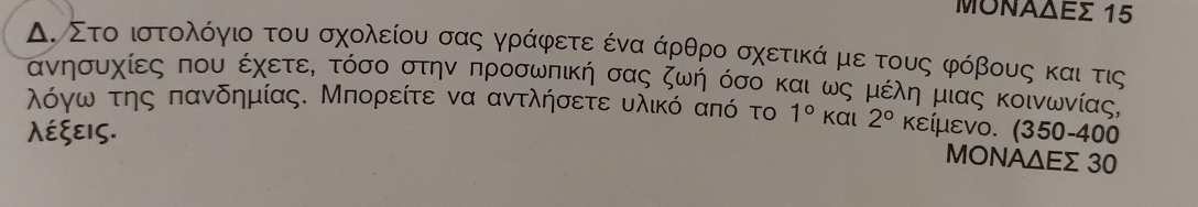 ΜΟΝΑδΕς 15
Δ. Στο ιστολόγιο του σχολείου σας γράφετε ένα άρθρο σχετικά με τους φόβους και τις
ανησυχίες που έχετεΚ τόσο στην προσωπική σας ζωή όσο και ως μέλη μιας κοινωνίας,
λόγω της πανδημίας. Μπορείτε να αντλήσετε υλικό από το 1° kαι 
λέξεις. 2° κείμενο. (350-400
ΜΟΝΑΔΕς 30