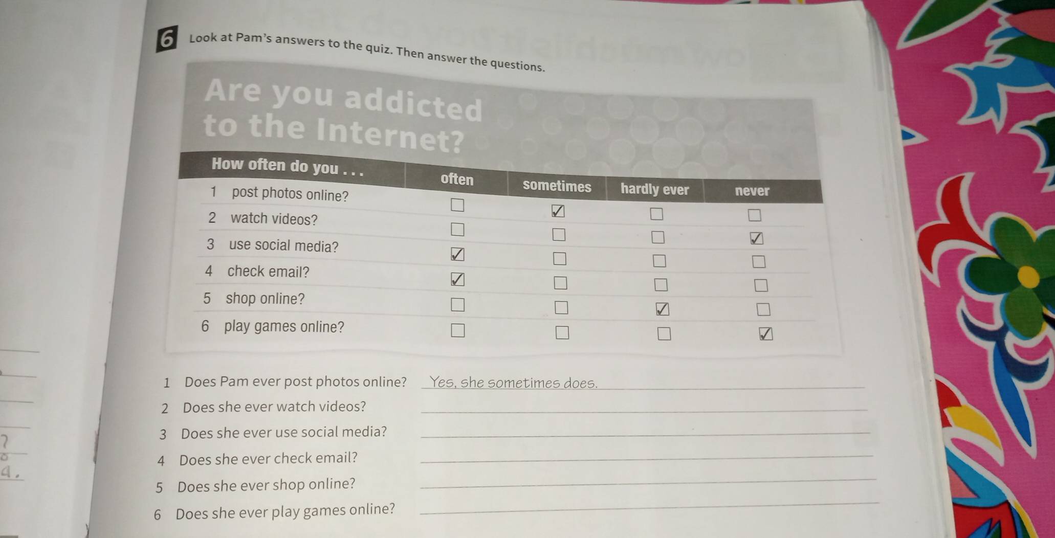 Look at Pam’s answers to the quiz. Then ans 
1 Does Pam ever post photos online? Yes, she sometimes does._ 
_ 
2 Does she ever watch videos?_ 
3 Does she ever use social media?_ 
 
4 Does she ever check email? 
_ 
_ 
5 Does she ever shop online? 
_ 
6 Does she ever play games online?