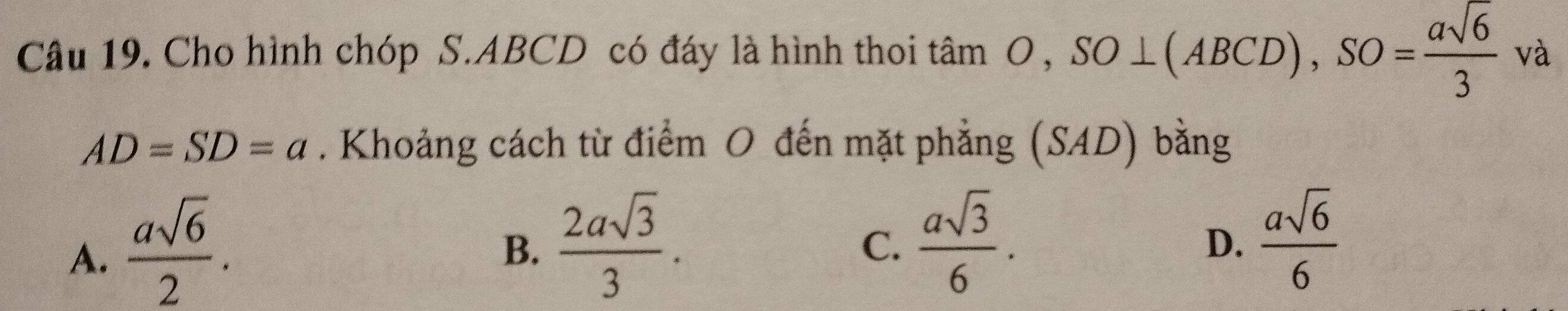 Cho hình chóp S. ABCD có đáy là hình thoi tan O, SO⊥ (ABCD), SO= asqrt(6)/3  và
AD=SD=a. Khoảng cách từ điểm O đến mặt phẳng (SAD) bằng
A.  asqrt(6)/2 .
B.  2asqrt(3)/3 .  asqrt(3)/6 .  asqrt(6)/6 
C.
D.