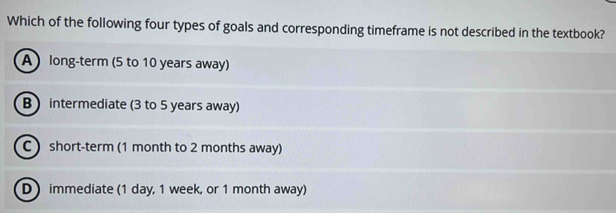 Which of the following four types of goals and corresponding timeframe is not described in the textbook?
A long-term (5 to 10 years away)
B ) intermediate (3 to 5 years away)
C  short-term (1 month to 2 months away)
Dimmediate (1 day, 1 week, or 1 month away)